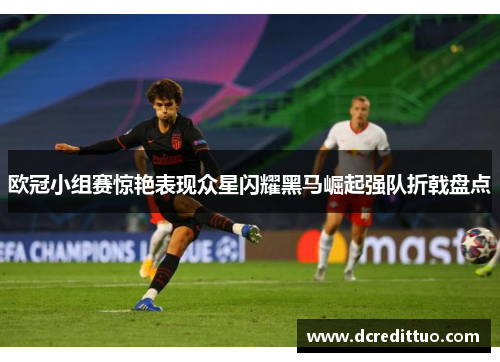 欧冠小组赛惊艳表现众星闪耀黑马崛起强队折戟盘点
